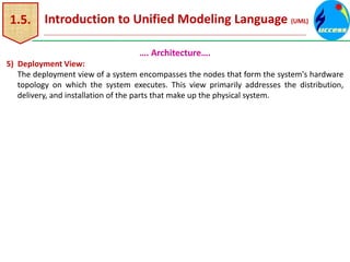 1.5. Introduction to Unified Modeling Language (UML)
…. Architecture….
5) Deployment View:
The deployment view of a system encompasses the nodes that form the system's hardware
topology on which the system executes. This view primarily addresses the distribution,
delivery, and installation of the parts that make up the physical system.
 