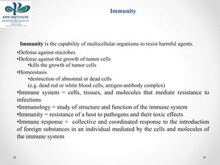 Immunity
Immunity is the capability of multicellular organisms to resist harmful agents.
•Defense against microbes
•Defense against the growth of tumor cells
•kills the growth of tumor cells
•Homeostasis
•destruction of abnormal or dead cells
(e.g. dead red or white blood cells, antigen-antibody complex)
•Immune system = cells, tissues, and molecules that mediate resistance to
infections
•Immunology = study of structure and function of the immune system
•Immunity = resistance of a host to pathogens and their toxic effects
•Immune response = collective and coordinated response to the introduction
of foreign substances in an individual mediated by the cells and molecules of
the immune system
 