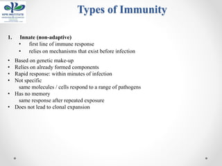 Types of Immunity
1. Innate (non-adaptive)
• first line of immune response
• relies on mechanisms that exist before infection
• Based on genetic make-up
• Relies on already formed components
• Rapid response: within minutes of infection
• Not specific
same molecules / cells respond to a range of pathogens
• Has no memory
same response after repeated exposure
• Does not lead to clonal expansion
 