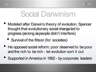 Social Darwinism
• Modeled after Darwin’s theory of evolution, Spencer
thought that evolutionary social changeled to
progress (aslong aspeople didn’t interfere)
• Survival of the fittest (for societies)
• He opposed social reform: poor deserved to bepoor
andthe rich to berich - let evolution sort it out
• Supported in America in 1882 - bycorporate leaders
 