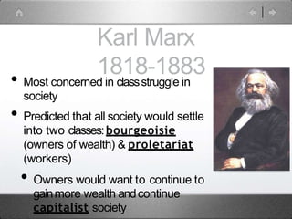 Karl Marx
1818-1883
• Most concerned in classstruggle in
society
• Predicted that all society would settle
into two classes:bourgeoisie
(owners of wealth) & proletariat
(workers)
• Owners would want to continue to
gainmore wealth andcontinue
capitalist society
 