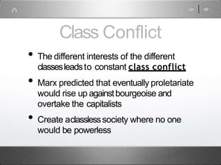 Class Conflict
• The different interests of the different
classesleadsto constant class conflict
• Marx predicted that eventually proletariate
would rise up againstbourgeoise and
overtake the capitalists
• Create aclasslesssociety where no one
would be powerless
 