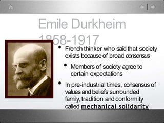 Emile Durkheim
1858-1917
• French thinker who saidthat society
exists becauseof broad consensus
• Members of society agreeto
certain expectations
• In pre-industrial times, consensusof
valuesandbeliefs surrounded
family, tradition andconformity
called mechanical solidarity
 