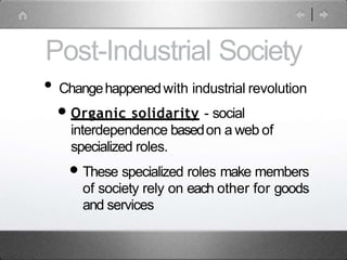 Post-Industrial Society
• Changehappenedwith industrial revolution
•Organic solidarity - social
interdependence basedon a web of
specialized roles.
•These specialized roles make members
of society rely on each other for goods
and services
 