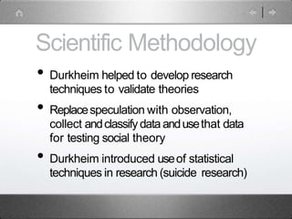 Scientific Methodology
• Durkheim helped to develop research
techniques to validate theories
• Replacespeculation with observation,
collect andclassifydata andusethat data
for testing social theory
• Durkheim introduced useof statistical
techniques in research (suicide research)
 