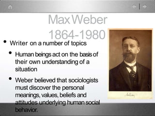 MaxWeber
1864-1980
• Writer on a number of topics
• Human beingsact on the basisof
their own understanding of a
situation
• Weber believed that sociologists
must discover the personal
meanings,values,beliefs and
attitudes underlying humansocial
behavior.
 