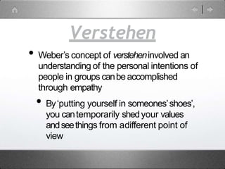 Verstehen
• Weber’s concept of versteheninvolved an
understanding of the personal intentions of
people in groups canbeaccomplished
through empathy
• By‘putting yourself in someones’shoes’,
you cantemporarily shedyour values
andseethings from adifferent point of
view
 