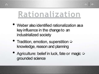 Rationalization
• Weber also identified rationalization asa
keyinfluence in the changeto an
industrialized society
• Tradition, emotion, superstition➭
knowledge, reason and planning
• Agriculture: belief in luck, fate or magic ➭
grounded science
 