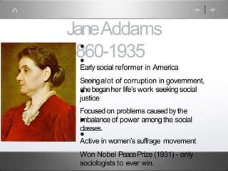 JaneAddams
1860-1935
•
•
•
•
•
Early social reformer in America
Seeingalot of corruption in government,
shebeganher life’s work seekingsocial
justice
Focusedon problems causedby the
imbalanceof power amongthe social
classes.
Active in women’s suffrage movement
Won Nobel PeacePrize (1931) - only
sociologists to ever win.
 