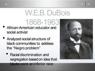 W.E.B.DuBois
1868-1963
• African-American educator and
social activist
• Analyzed social structure of
black communities to address
the “Negro problem”
• Racialdiscrimination and
segregation basedon idea that
blackswere aninferior race
 