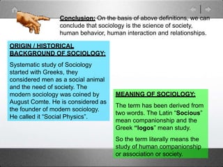 MEANING OF SOCIOLOGY:
The term has been derived from
two words. The Latin “Socious”
mean companionship and the
Greek “logos” mean study.
So the term literally means the
study of human companionship
or association or society.
ORIGIN / HISTORICAL
BACKGROUND OF SOCIOLOGY:
Systematic study of Sociology
started with Greeks, they
considered men as a social animal
and the need of society. The
modern sociology was coined by
August Comte. He is considered as
the founder of modern sociology.
He called it “Social Physics”.
Conclusion: On the basis of above definitions, we can
conclude that sociology is the science of society,
human behavior, human interaction and relationships.
 