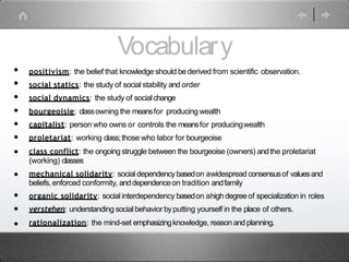 Vocabulary
•
•
•
•
•
•
•
•
•
•
•
positivism: the belief that knowledge should bederived from scientific observation.
social statics: the study of social stability and order
social dynamics: the study of socialchange
bourgeoisie: classowning the meansfor producing wealth
capitalist: person who owns or controls the meansfor producingwealth
proletariat: working class;those who labor for bourgeoise
class conflict: the ongoingstruggle between the bourgeoise (owners) andthe proletariat
(working) classes
mechanical solidarity: social dependencybasedon awidespread consensusof valuesand
beliefs, enforced conformity, anddependenceon tradition andfamily
organic solidarity: social interdependency basedon ahighdegreeof specialization in roles
verstehen: understanding social behavior byputting yourself in the place of others.
rationalization: the mind-set emphasizingknowledge, reasonand planning.
 
