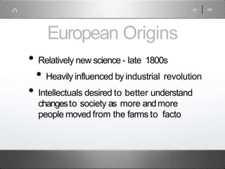 European Origins
• Relatively new science - late 1800s
• Heavily influenced byindustrial revolution
• Intellectuals desired to better understand
changesto society as more andmore
people moved from the farms to facto
 