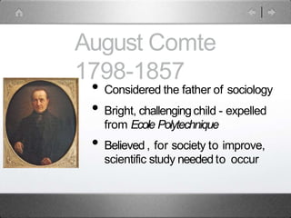 August Comte
1798-1857
• Considered the father of sociology
• Bright, challengingchild - expelled
from Ecole Polytechnique
• Believed , for society to improve,
scientific study needed to occur
 