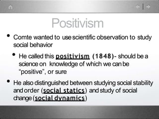 Positivism
• Comte wanted to usescientific observation to study
social behavior
• He called this positivism (1848)- should bea
scienceon knowledge of which we canbe
“positive”, or sure
• He also distinguished between studying social stability
andorder (social statics) andstudy of social
change(social dynamics)
 