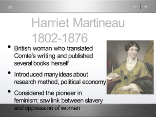 Harriet Martineau
1802-1876
• British woman who translated
Comte’s writing and published
severalbooks herself
• Introduced manyideasabout
research method, political economy
• Considered the pioneer in
feminism; sawlink between slavery
andoppression of women
 