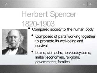 Herbert Spencer
1820-1903
• Compared society to the human body
• Composed of parts working together
to promote its well-being and
survival.
• brains, stomachs, nervoussystems,
limbs : economies, religions,
governments,families
 