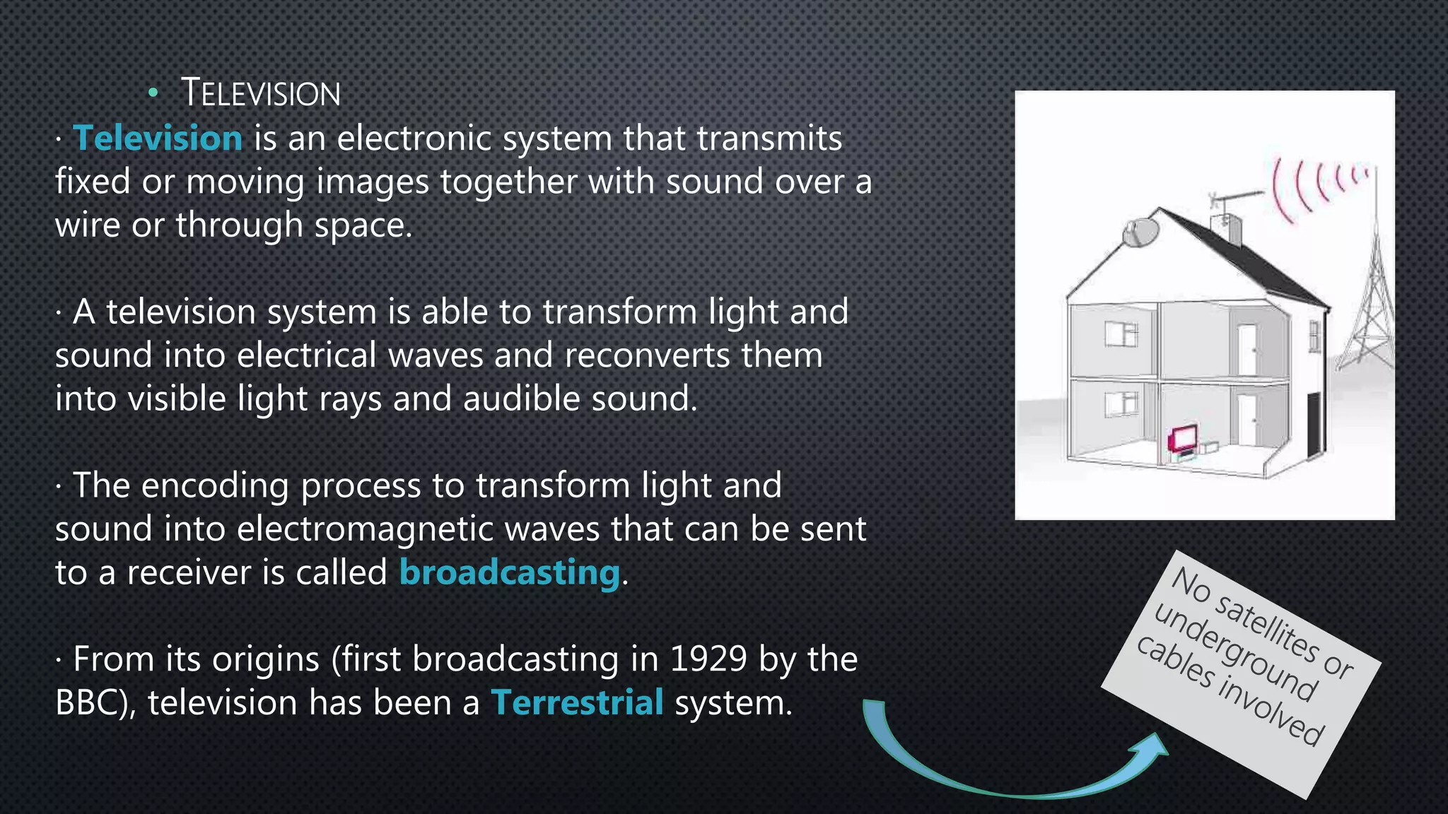 · Television is an electronic system that transmits
fixed or moving images together with sound over a
wire or through space.
· A television system is able to transform light and
sound into electrical waves and reconverts them
into visible light rays and audible sound.
· The encoding process to transform light and
sound into electromagnetic waves that can be sent
to a receiver is called broadcasting.
· From its origins (first broadcasting in 1929 by the
BBC), television has been a Terrestrial system.
• TELEVISION
 