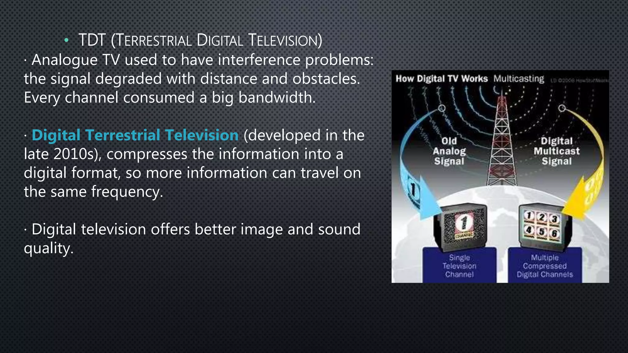 · Analogue TV used to have interference problems:
the signal degraded with distance and obstacles.
Every channel consumed a big bandwidth.
· Digital Terrestrial Television (developed in the
late 2010s), compresses the information into a
digital format, so more information can travel on
the same frequency.
· Digital television offers better image and sound
quality.
• TDT (TERRESTRIAL DIGITAL TELEVISION)
 