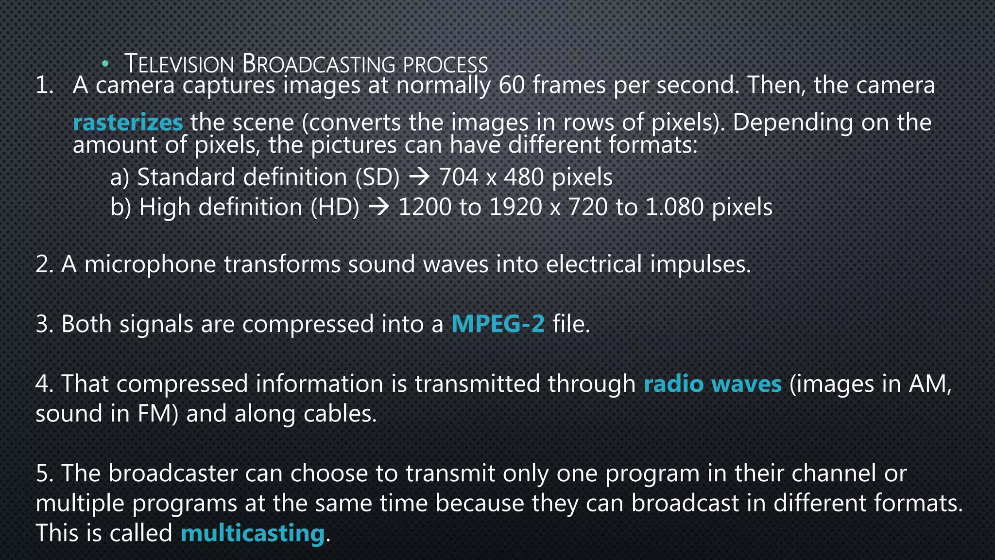 1. A camera captures images at normally 60 frames per second. Then, the camera
rasterizes the scene (converts the images in rows of pixels). Depending on the
amount of pixels, the pictures can have different formats:
a) Standard definition (SD)  704 x 480 pixels
b) High definition (HD)  1200 to 1920 x 720 to 1.080 pixels
2. A microphone transforms sound waves into electrical impulses.
3. Both signals are compressed into a MPEG-2 file.
4. That compressed information is transmitted through radio waves (images in AM,
sound in FM) and along cables.
5. The broadcaster can choose to transmit only one program in their channel or
multiple programs at the same time because they can broadcast in different formats.
This is called multicasting.
• TELEVISION BROADCASTING PROCESS
 