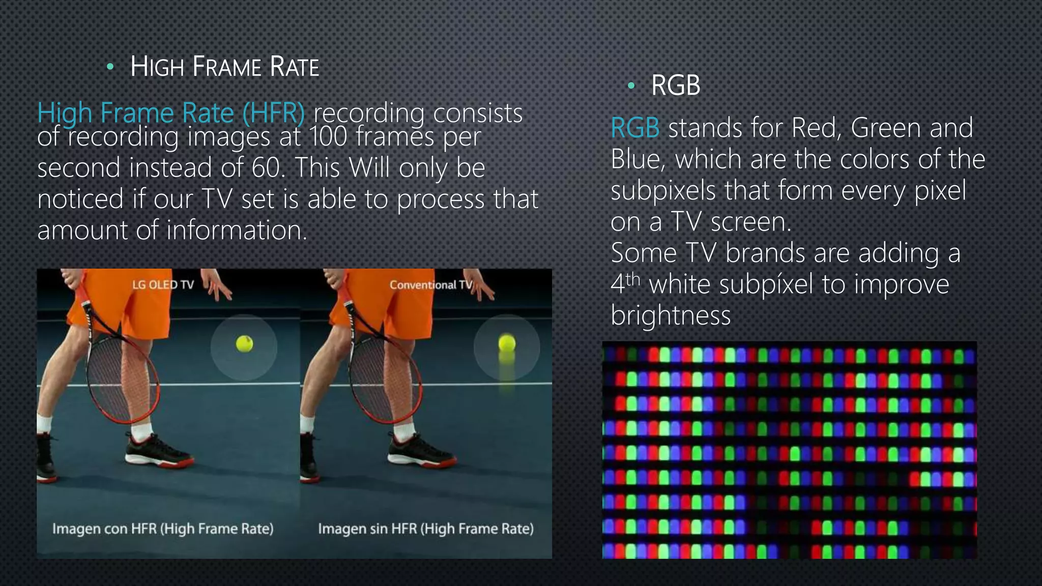 High Frame Rate (HFR) recording consists
of recording images at 100 frames per
second instead of 60. This Will only be
noticed if our TV set is able to process that
amount of information.
• HIGH FRAME RATE
RGB stands for Red, Green and
Blue, which are the colors of the
subpixels that form every pixel
on a TV screen.
Some TV brands are adding a
4th white subpíxel to improve
brightness
• RGB
 