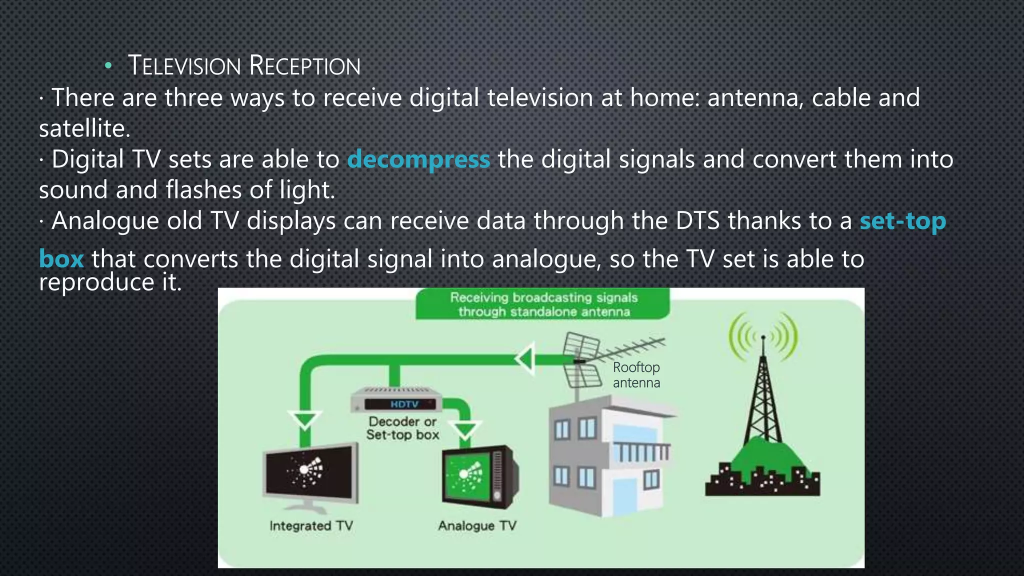 · There are three ways to receive digital television at home: antenna, cable and
satellite.
· Digital TV sets are able to decompress the digital signals and convert them into
sound and flashes of light.
· Analogue old TV displays can receive data through the DTS thanks to a set-top
box that converts the digital signal into analogue, so the TV set is able to
reproduce it.
• TELEVISION RECEPTION
Rooftop
antenna
 
