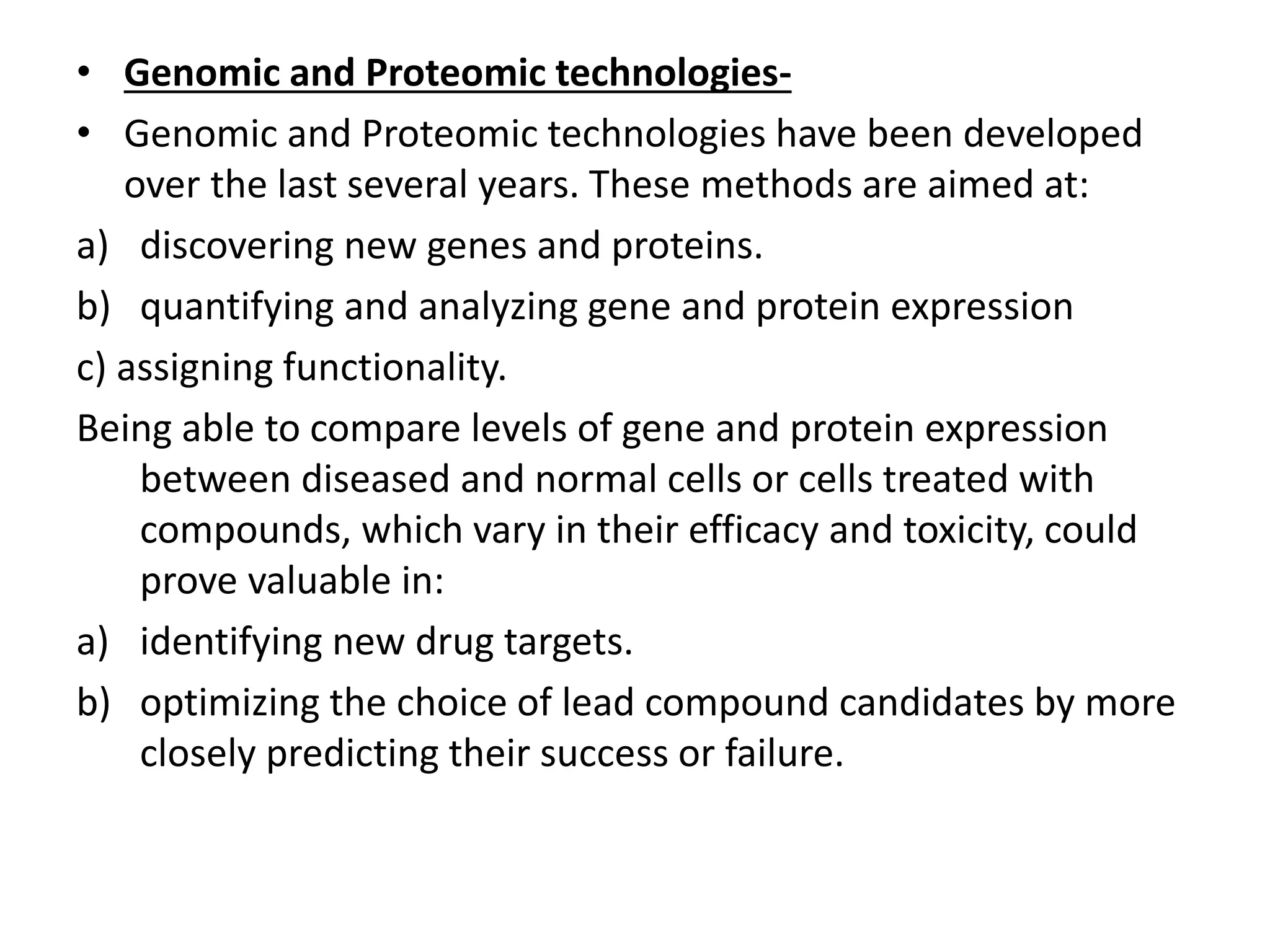 • Genomic and Proteomic technologies-
• Genomic and Proteomic technologies have been developed
over the last several years. These methods are aimed at:
a) discovering new genes and proteins.
b) quantifying and analyzing gene and protein expression
c) assigning functionality.
Being able to compare levels of gene and protein expression
between diseased and normal cells or cells treated with
compounds, which vary in their efficacy and toxicity, could
prove valuable in:
a) identifying new drug targets.
b) optimizing the choice of lead compound candidates by more
closely predicting their success or failure.
 