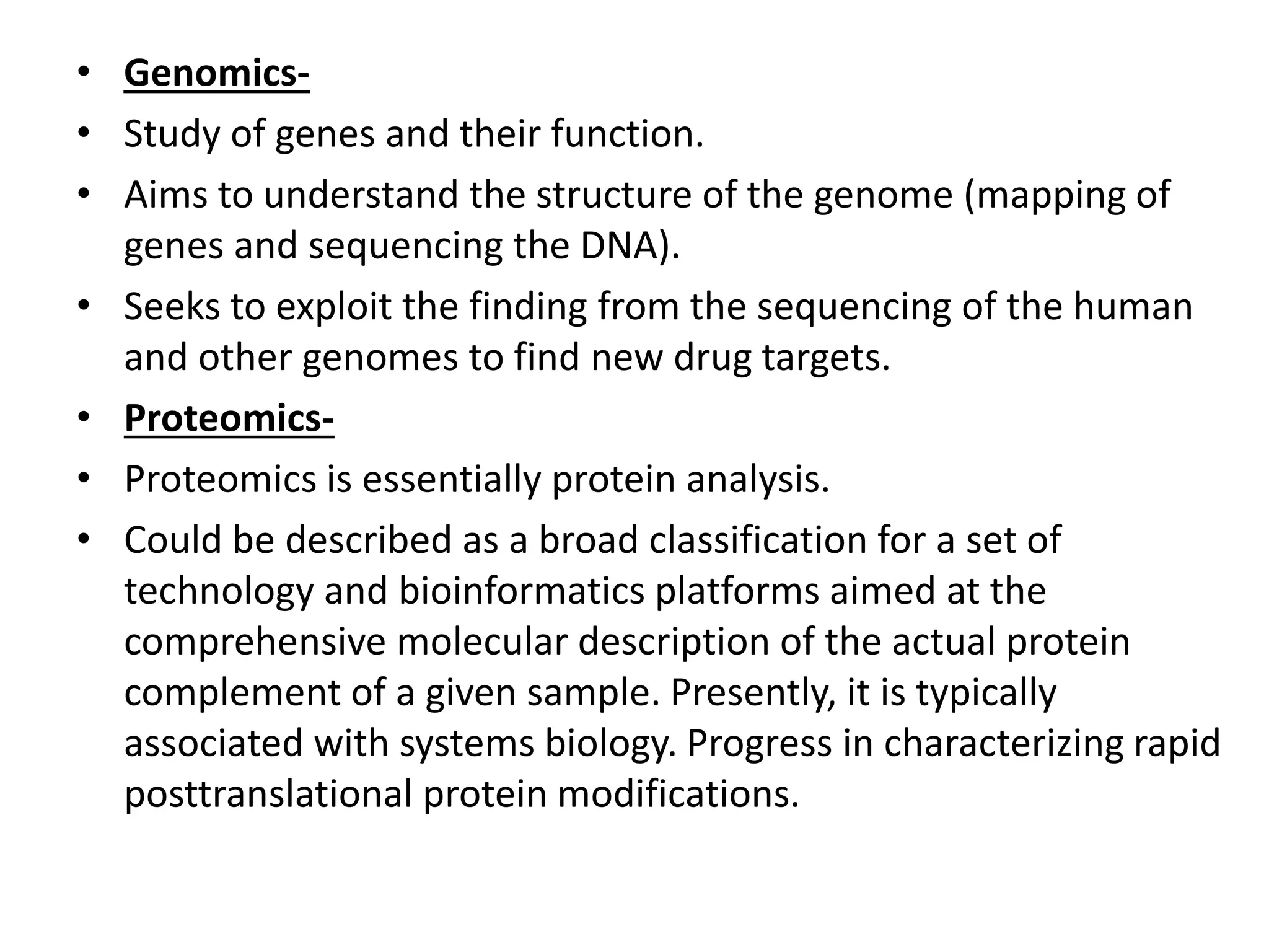 • Genomics-
• Study of genes and their function.
• Aims to understand the structure of the genome (mapping of
genes and sequencing the DNA).
• Seeks to exploit the finding from the sequencing of the human
and other genomes to find new drug targets.
• Proteomics-
• Proteomics is essentially protein analysis.
• Could be described as a broad classification for a set of
technology and bioinformatics platforms aimed at the
comprehensive molecular description of the actual protein
complement of a given sample. Presently, it is typically
associated with systems biology. Progress in characterizing rapid
posttranslational protein modifications.
 