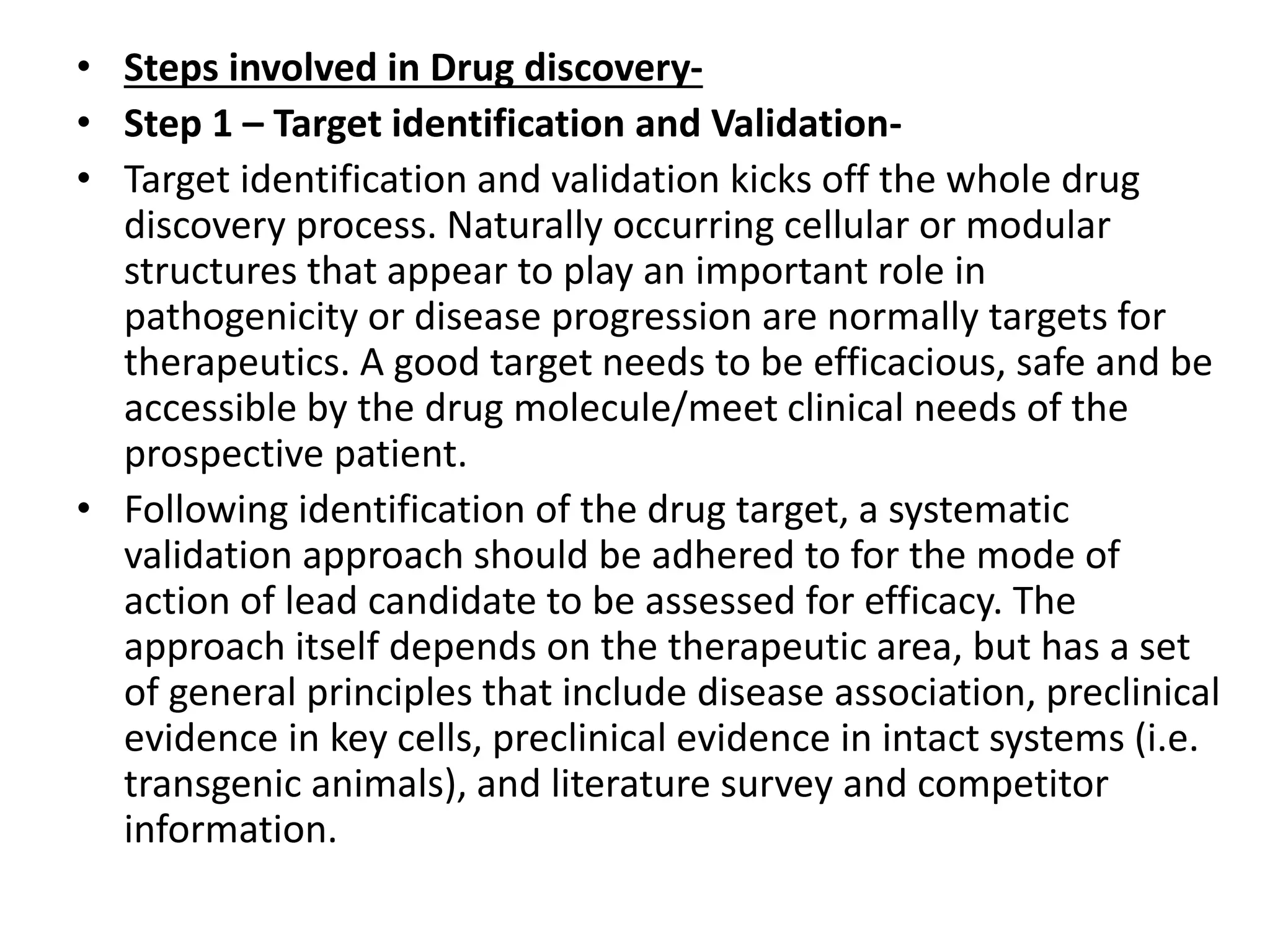 • Steps involved in Drug discovery-
• Step 1 – Target identification and Validation-
• Target identification and validation kicks off the whole drug
discovery process. Naturally occurring cellular or modular
structures that appear to play an important role in
pathogenicity or disease progression are normally targets for
therapeutics. A good target needs to be efficacious, safe and be
accessible by the drug molecule/meet clinical needs of the
prospective patient.
• Following identification of the drug target, a systematic
validation approach should be adhered to for the mode of
action of lead candidate to be assessed for efficacy. The
approach itself depends on the therapeutic area, but has a set
of general principles that include disease association, preclinical
evidence in key cells, preclinical evidence in intact systems (i.e.
transgenic animals), and literature survey and competitor
information.
 