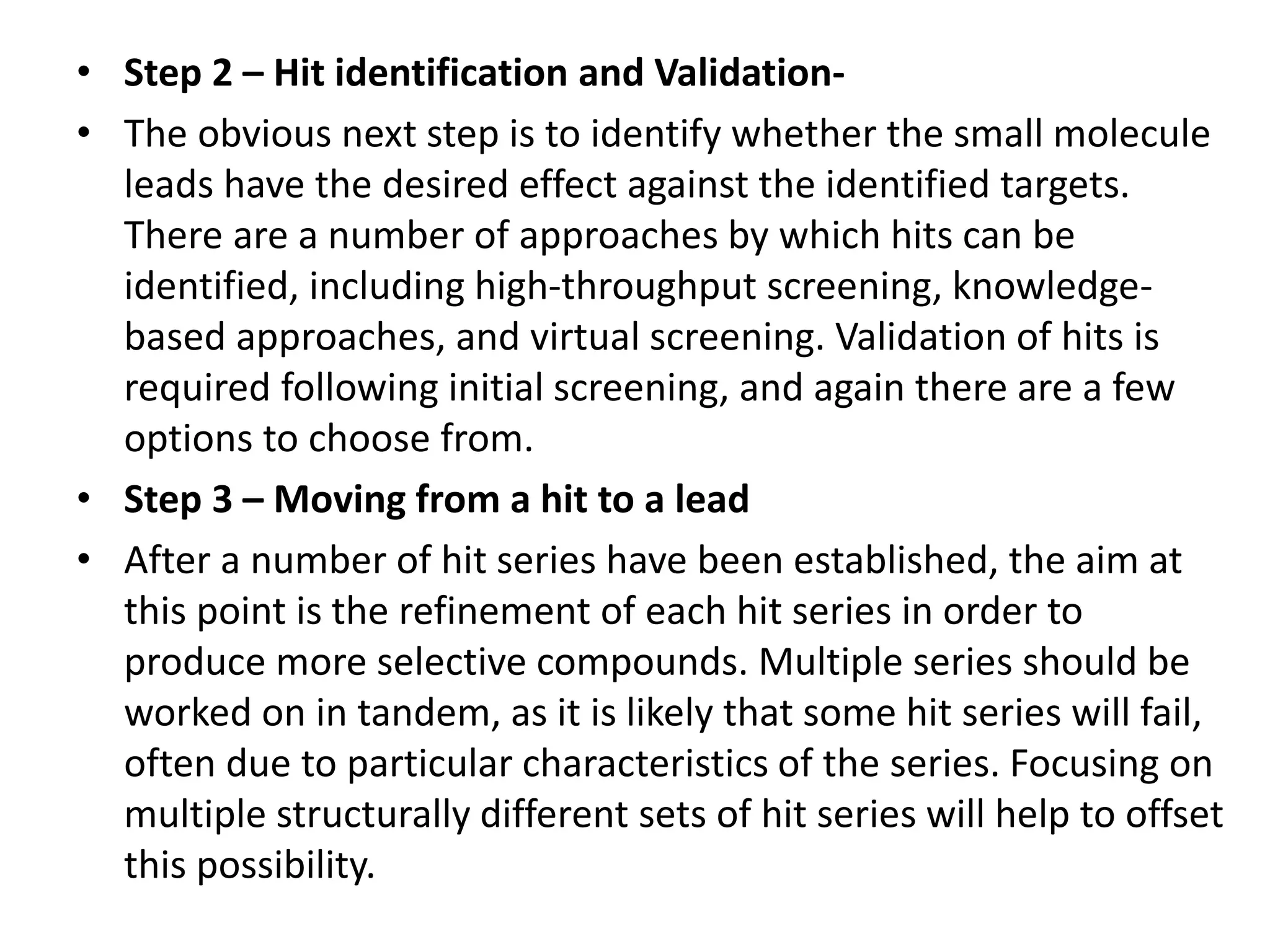 • Step 2 – Hit identification and Validation-
• The obvious next step is to identify whether the small molecule
leads have the desired effect against the identified targets.
There are a number of approaches by which hits can be
identified, including high-throughput screening, knowledge-
based approaches, and virtual screening. Validation of hits is
required following initial screening, and again there are a few
options to choose from.
• Step 3 – Moving from a hit to a lead
• After a number of hit series have been established, the aim at
this point is the refinement of each hit series in order to
produce more selective compounds. Multiple series should be
worked on in tandem, as it is likely that some hit series will fail,
often due to particular characteristics of the series. Focusing on
multiple structurally different sets of hit series will help to offset
this possibility.
 