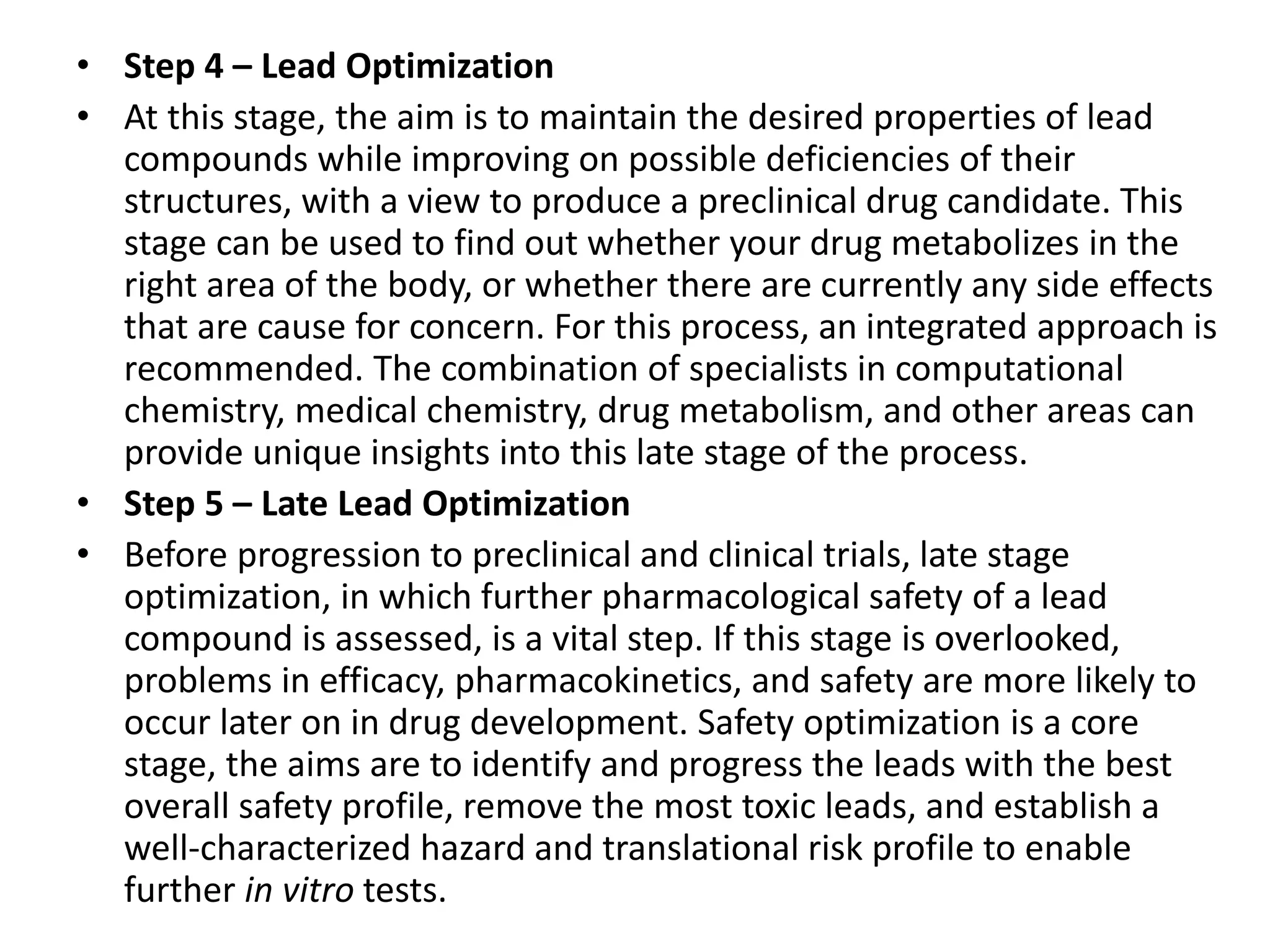 • Step 4 – Lead Optimization
• At this stage, the aim is to maintain the desired properties of lead
compounds while improving on possible deficiencies of their
structures, with a view to produce a preclinical drug candidate. This
stage can be used to find out whether your drug metabolizes in the
right area of the body, or whether there are currently any side effects
that are cause for concern. For this process, an integrated approach is
recommended. The combination of specialists in computational
chemistry, medical chemistry, drug metabolism, and other areas can
provide unique insights into this late stage of the process.
• Step 5 – Late Lead Optimization
• Before progression to preclinical and clinical trials, late stage
optimization, in which further pharmacological safety of a lead
compound is assessed, is a vital step. If this stage is overlooked,
problems in efficacy, pharmacokinetics, and safety are more likely to
occur later on in drug development. Safety optimization is a core
stage, the aims are to identify and progress the leads with the best
overall safety profile, remove the most toxic leads, and establish a
well-characterized hazard and translational risk profile to enable
further in vitro tests.
 