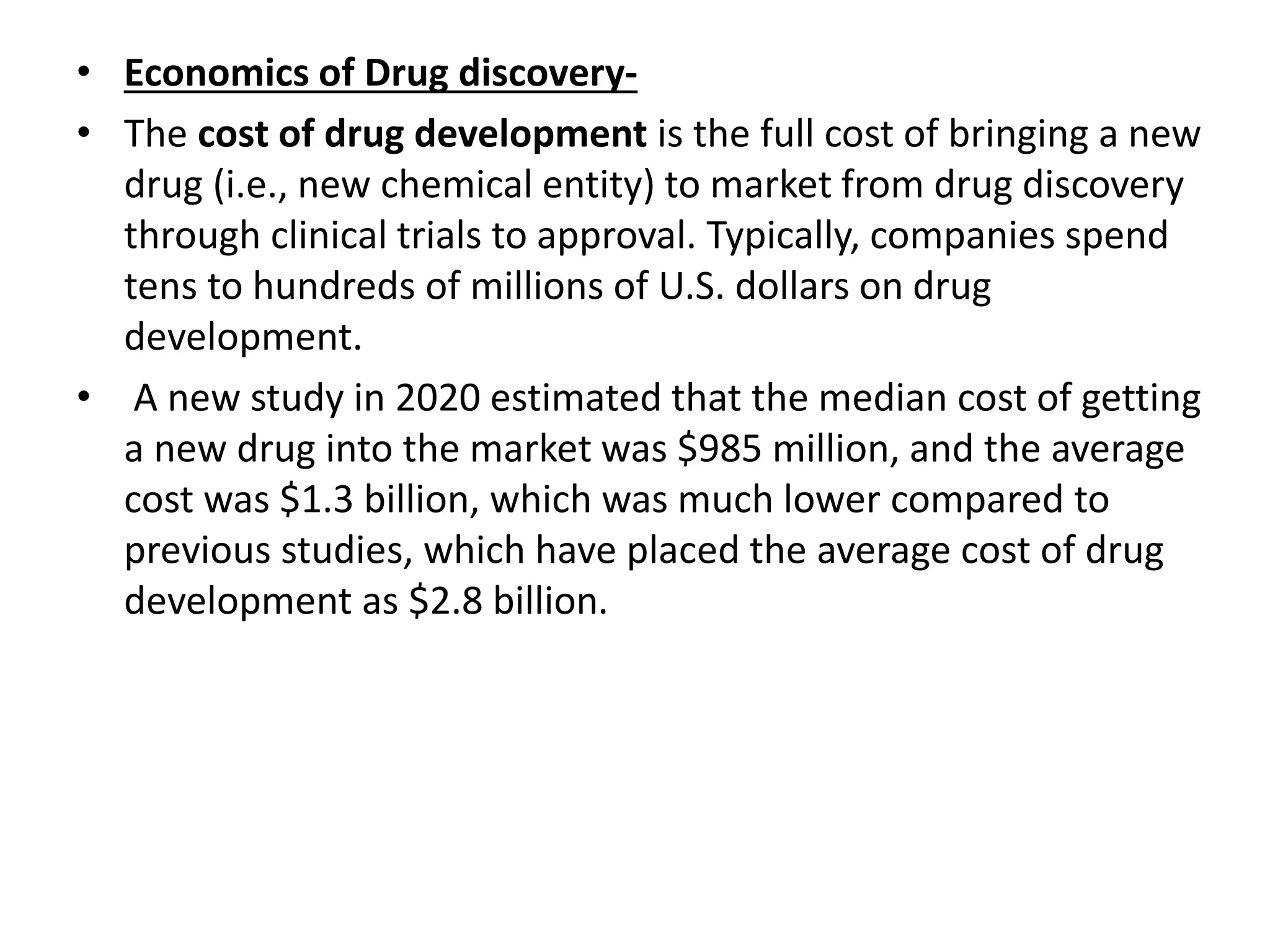 • Economics of Drug discovery-
• The cost of drug development is the full cost of bringing a new
drug (i.e., new chemical entity) to market from drug discovery
through clinical trials to approval. Typically, companies spend
tens to hundreds of millions of U.S. dollars on drug
development.
• A new study in 2020 estimated that the median cost of getting
a new drug into the market was $985 million, and the average
cost was $1.3 billion, which was much lower compared to
previous studies, which have placed the average cost of drug
development as $2.8 billion.
 