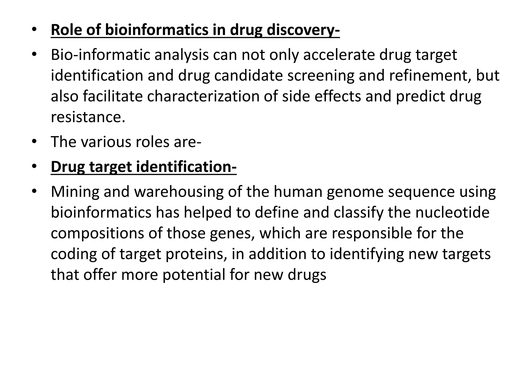 • Role of bioinformatics in drug discovery-
• Bio-informatic analysis can not only accelerate drug target
identification and drug candidate screening and refinement, but
also facilitate characterization of side effects and predict drug
resistance.
• The various roles are-
• Drug target identification-
• Mining and warehousing of the human genome sequence using
bioinformatics has helped to define and classify the nucleotide
compositions of those genes, which are responsible for the
coding of target proteins, in addition to identifying new targets
that offer more potential for new drugs
 