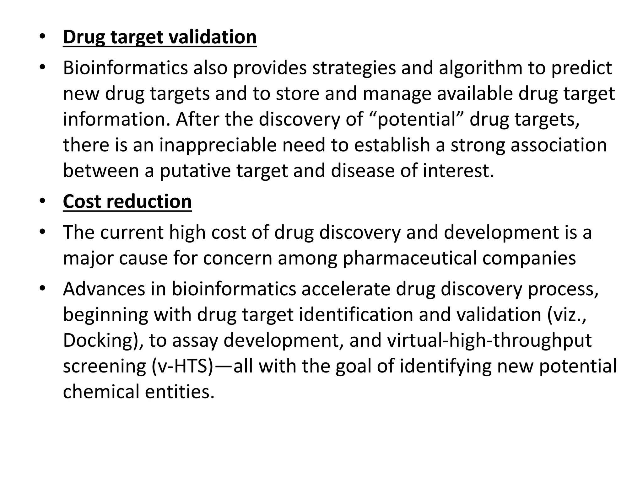 • Drug target validation
• Bioinformatics also provides strategies and algorithm to predict
new drug targets and to store and manage available drug target
information. After the discovery of “potential” drug targets,
there is an inappreciable need to establish a strong association
between a putative target and disease of interest.
• Cost reduction
• The current high cost of drug discovery and development is a
major cause for concern among pharmaceutical companies
• Advances in bioinformatics accelerate drug discovery process,
beginning with drug target identification and validation (viz.,
Docking), to assay development, and virtual-high-throughput
screening (v-HTS)—all with the goal of identifying new potential
chemical entities.
 