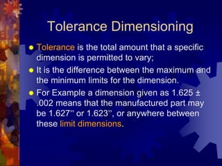 Tolerance Dimensioning
 Tolerance is the total amount that a specific
dimension is permitted to vary;
 It is the difference between the maximum and
the minimum limits for the dimension.
 For Example a dimension given as 1.625 ±
.002 means that the manufactured part may
be 1.627” or 1.623”, or anywhere between
these limit dimensions.
 