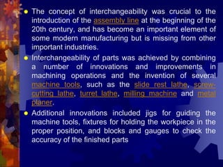  The concept of interchangeability was crucial to the
introduction of the assembly line at the beginning of the
20th century, and has become an important element of
some modern manufacturing but is missing from other
important industries.
 Interchangeability of parts was achieved by combining
a number of innovations and improvements in
machining operations and the invention of several
machine tools, such as the slide rest lathe, screw-
cutting lathe, turret lathe, milling machine and metal
planer.
 Additional innovations included jigs for guiding the
machine tools, fixtures for holding the workpiece in the
proper position, and blocks and gauges to check the
accuracy of the finished parts
 