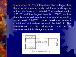 2. Interference Fit: The internal member is larger than
the external member such that there is always an
actual interference of material. The smallest shaft is
1.2513” and the largest hole is 1.2506”, so that
there is an actual interference of metal amounting
to at least 0.0007”. Under maximum material
conditions the interference would be 0.0019”. This
interference is the allowance, and in an
interference fit it is always negative.
 