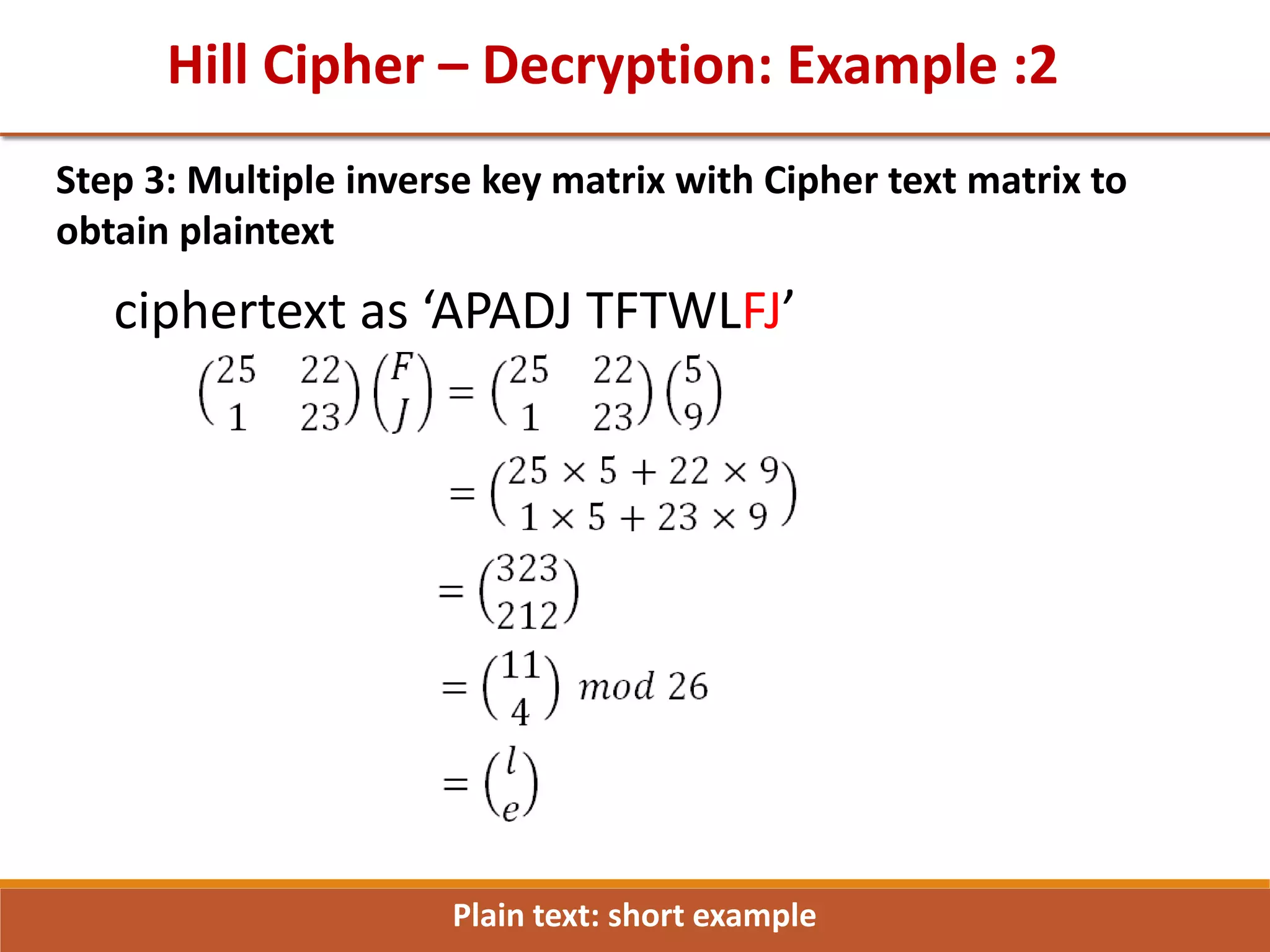 Hill Cipher – Decryption: Example :2
Step 3: Multiple inverse key matrix with Cipher text matrix to
obtain plaintext
ciphertext as ‘APADJ TFTWLFJ’
Plain text: short example
 