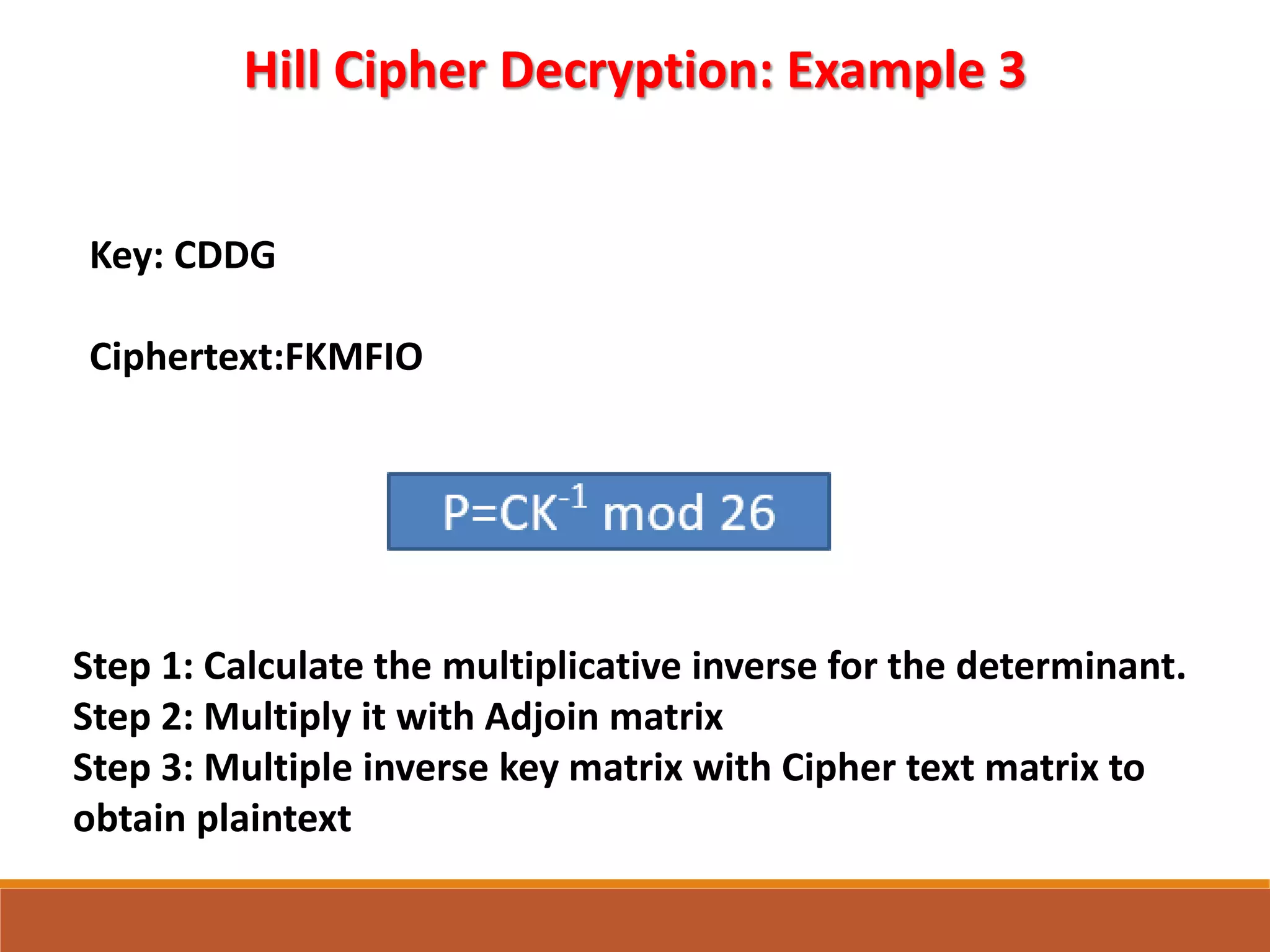 Hill Cipher Decryption: Example 3
Key: CDDG
Ciphertext:FKMFIO
Step 1: Calculate the multiplicative inverse for the determinant.
Step 2: Multiply it with Adjoin matrix
Step 3: Multiple inverse key matrix with Cipher text matrix to
obtain plaintext
 