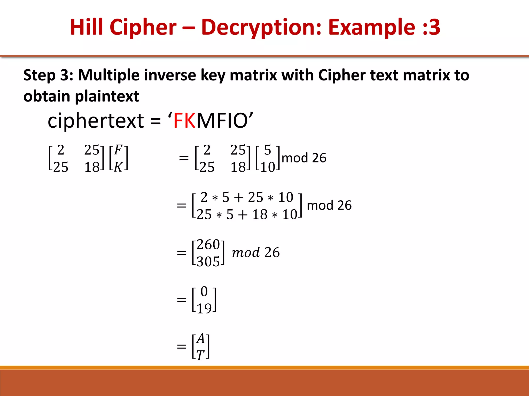 Hill Cipher – Decryption: Example :3
Step 3: Multiple inverse key matrix with Cipher text matrix to
obtain plaintext
ciphertext = ‘FKMFIO’
2 25
25 18
𝐹
𝐾
=
2 25
25 18
5
10
mod 26
=
2 ∗ 5 + 25 ∗ 10
25 ∗ 5 + 18 ∗ 10
mod 26
=
260
305
𝑚𝑜𝑑 26
=
0
19
=
𝐴
𝑇
 