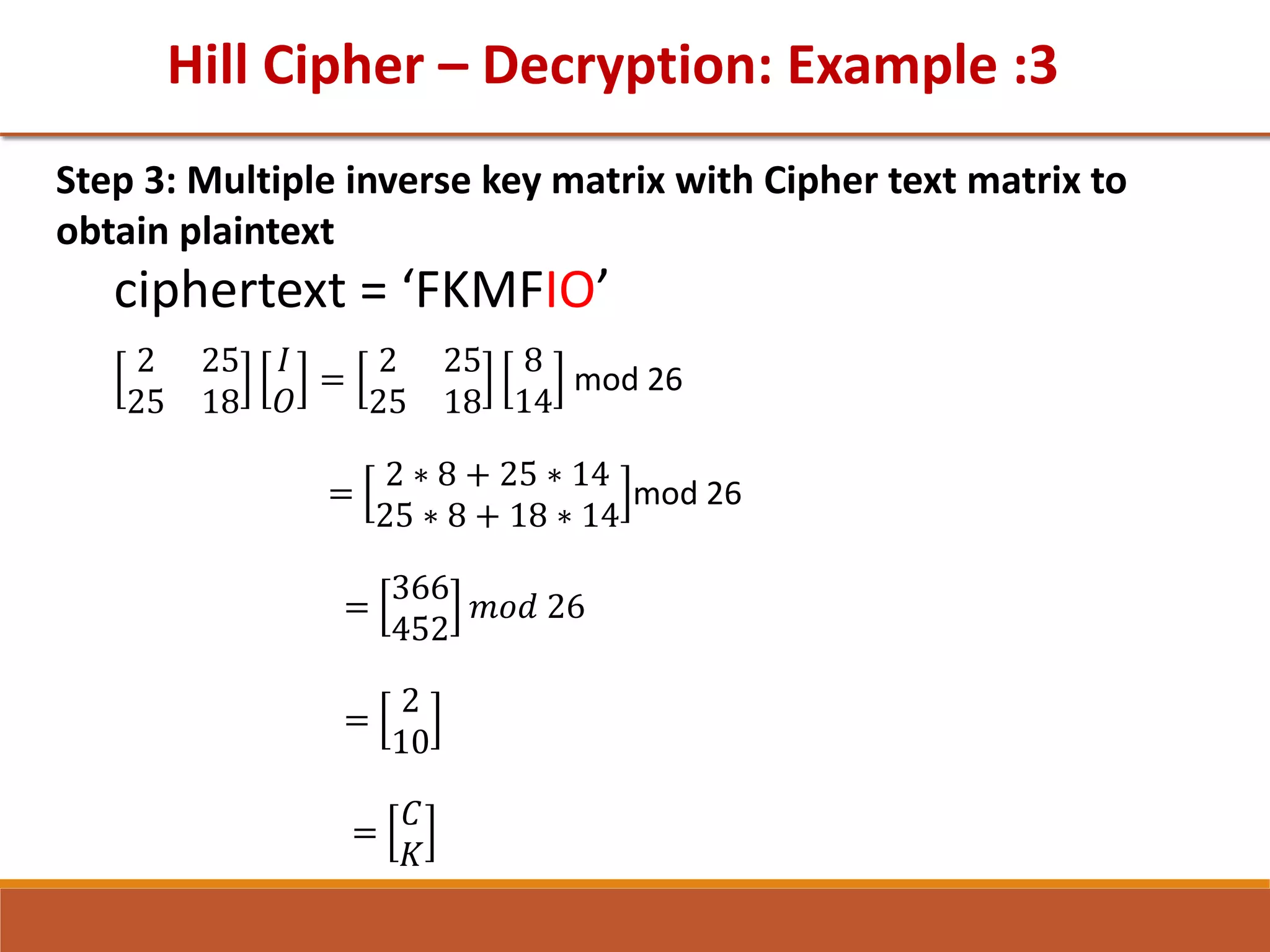 Hill Cipher – Decryption: Example :3
Step 3: Multiple inverse key matrix with Cipher text matrix to
obtain plaintext
ciphertext = ‘FKMFIO’
2 25
25 18
𝐼
𝑂
=
2 25
25 18
8
14
mod 26
=
2 ∗ 8 + 25 ∗ 14
25 ∗ 8 + 18 ∗ 14
mod 26
=
366
452
𝑚𝑜𝑑 26
=
2
10
=
𝐶
𝐾
 