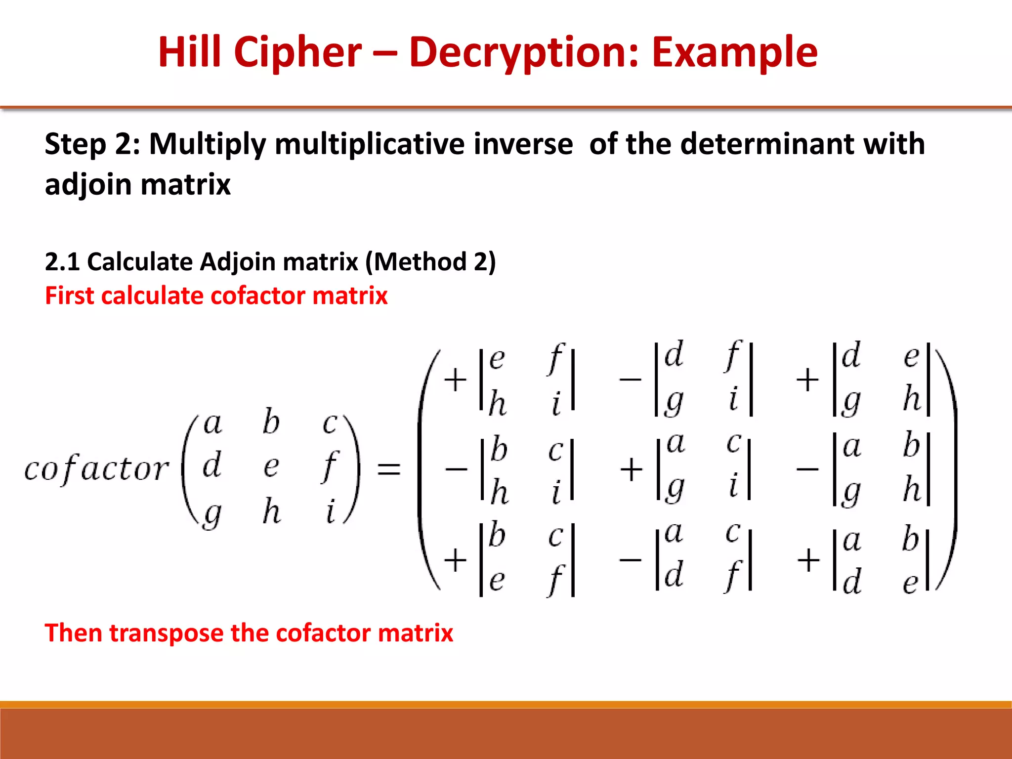 Hill Cipher – Decryption: Example
Step 2: Multiply multiplicative inverse of the determinant with
adjoin matrix
2.1 Calculate Adjoin matrix (Method 2)
First calculate cofactor matrix
Then transpose the cofactor matrix
 