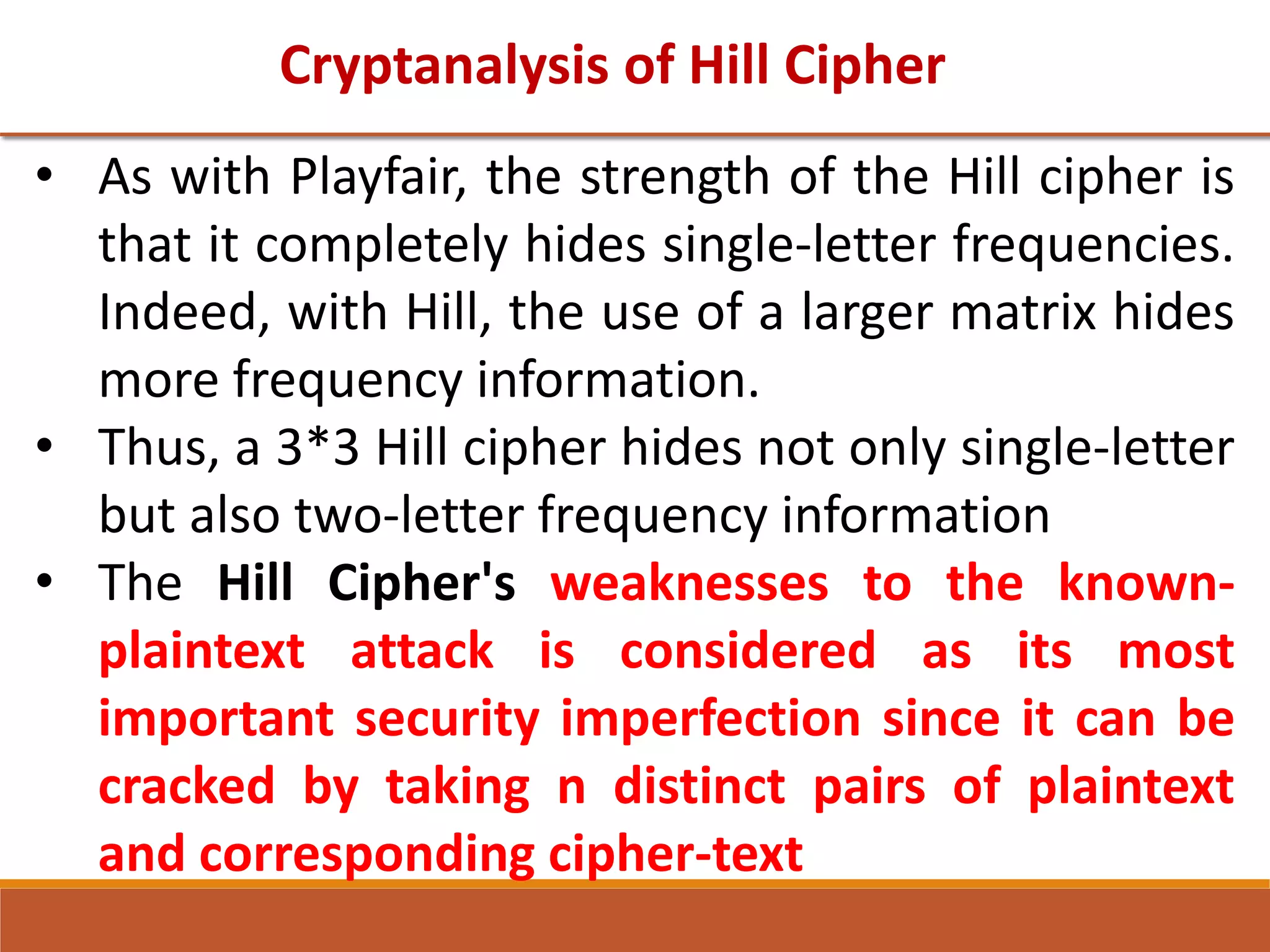 Cryptanalysis of Hill Cipher
• As with Playfair, the strength of the Hill cipher is
that it completely hides single-letter frequencies.
Indeed, with Hill, the use of a larger matrix hides
more frequency information.
• Thus, a 3*3 Hill cipher hides not only single-letter
but also two-letter frequency information
• The Hill Cipher's weaknesses to the known-
plaintext attack is considered as its most
important security imperfection since it can be
cracked by taking n distinct pairs of plaintext
and corresponding cipher-text
 
