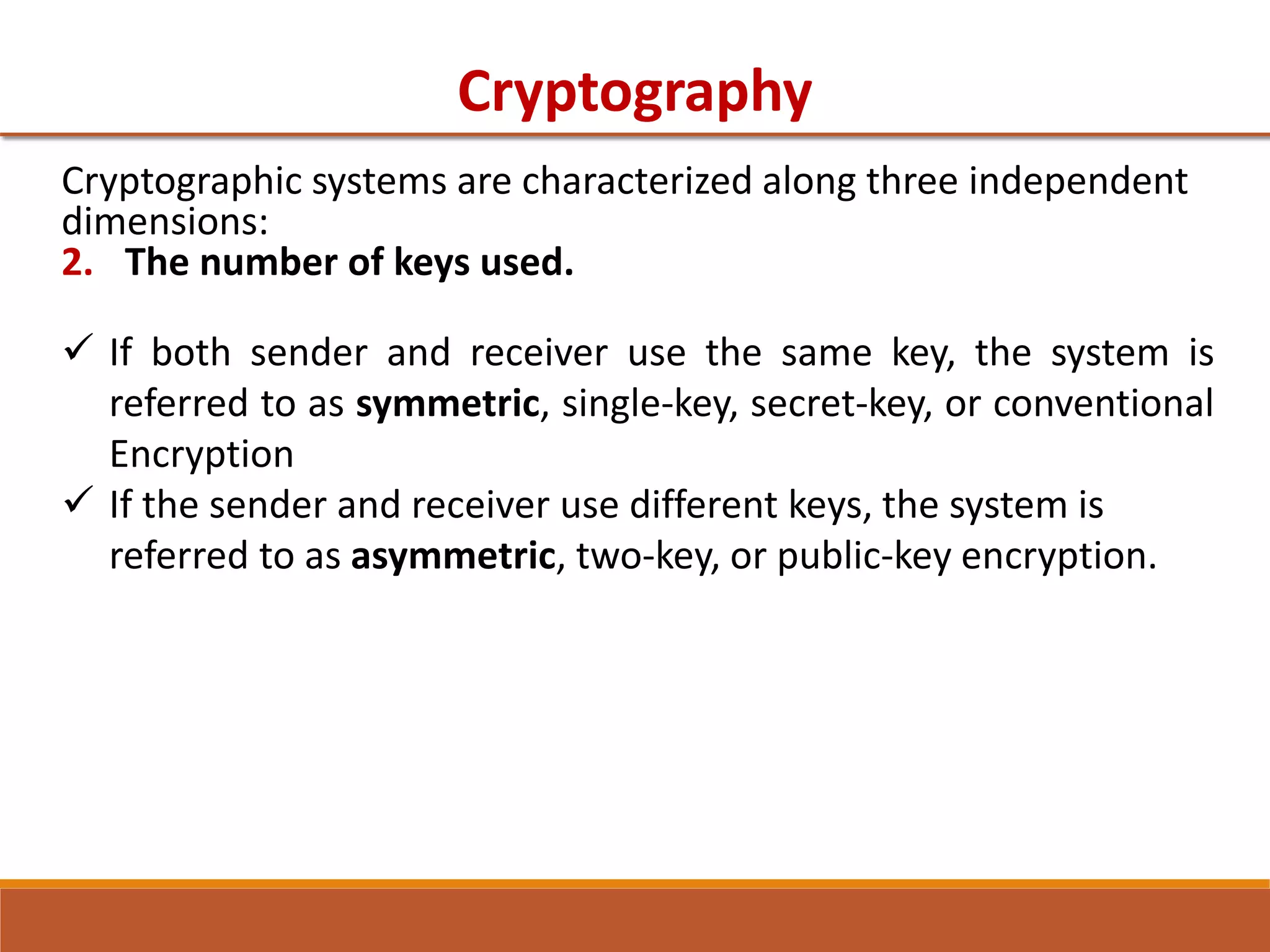 Cryptography
Cryptographic systems are characterized along three independent
dimensions:
2. The number of keys used.
 If both sender and receiver use the same key, the system is
referred to as symmetric, single-key, secret-key, or conventional
Encryption
 If the sender and receiver use different keys, the system is
referred to as asymmetric, two-key, or public-key encryption.
 