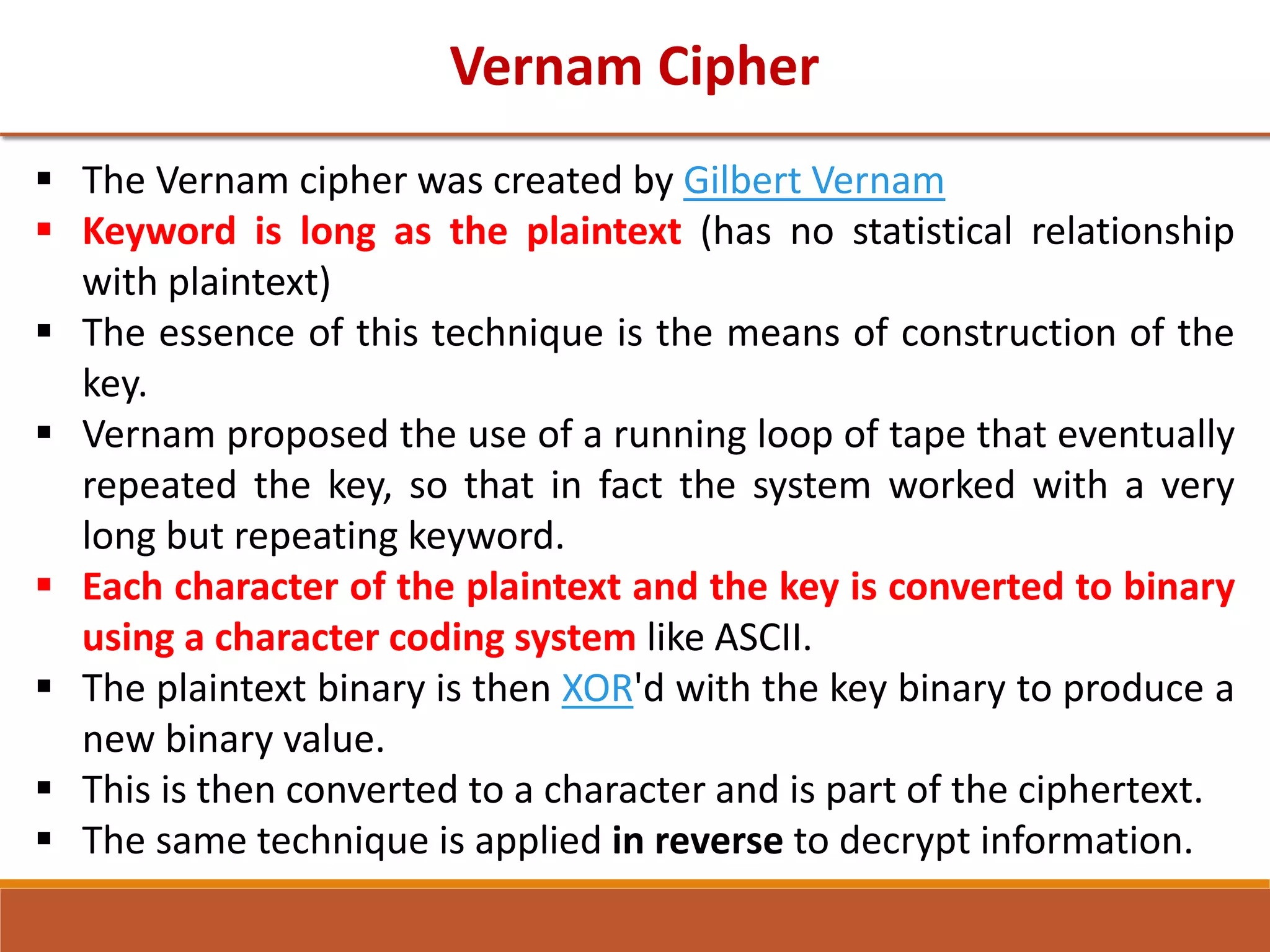 Vernam Cipher
 The Vernam cipher was created by Gilbert Vernam
 Keyword is long as the plaintext (has no statistical relationship
with plaintext)
 The essence of this technique is the means of construction of the
key.
 Vernam proposed the use of a running loop of tape that eventually
repeated the key, so that in fact the system worked with a very
long but repeating keyword.
 Each character of the plaintext and the key is converted to binary
using a character coding system like ASCII.
 The plaintext binary is then XOR'd with the key binary to produce a
new binary value.
 This is then converted to a character and is part of the ciphertext.
 The same technique is applied in reverse to decrypt information.
 