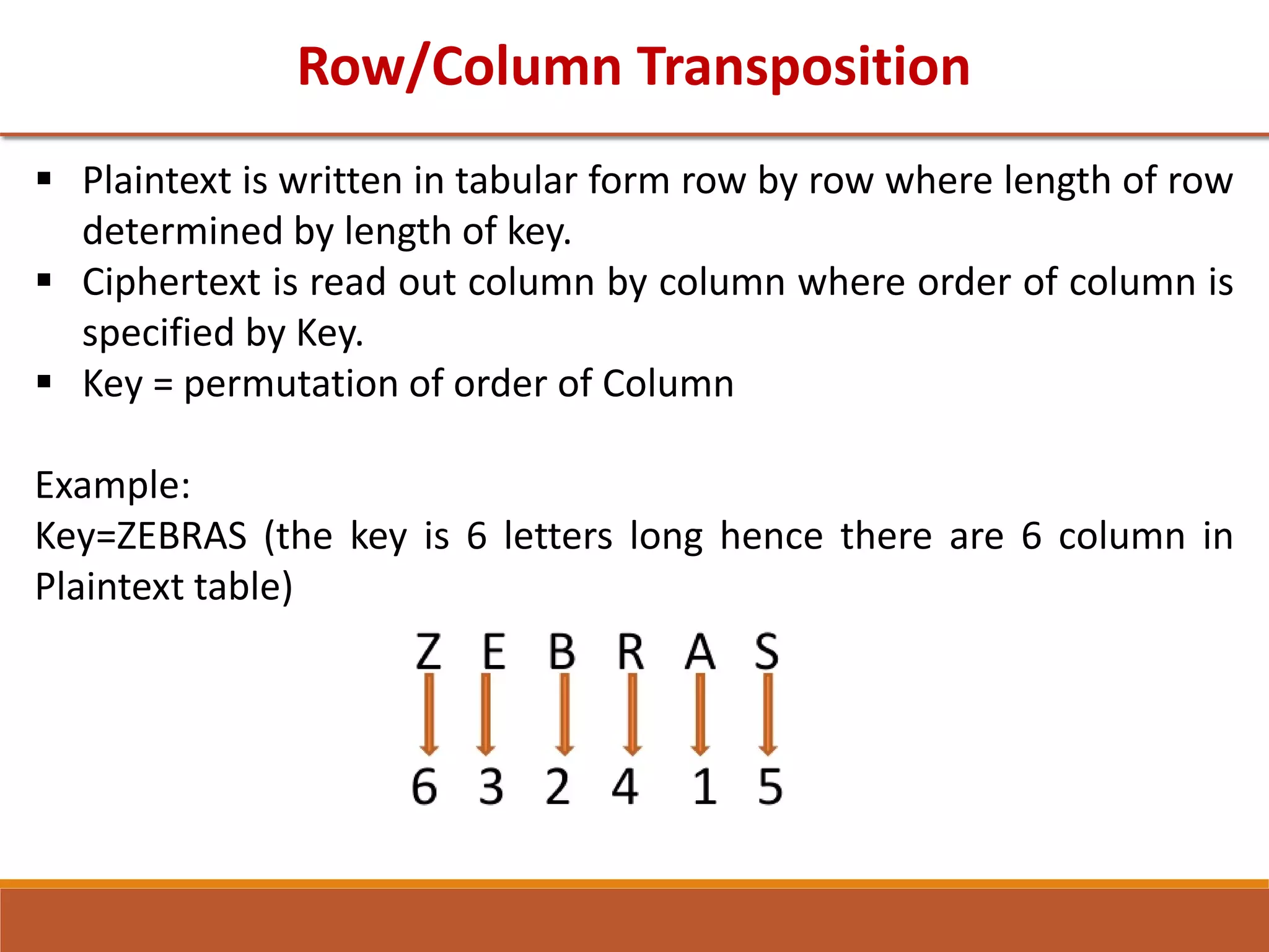 Row/Column Transposition
 Plaintext is written in tabular form row by row where length of row
determined by length of key.
 Ciphertext is read out column by column where order of column is
specified by Key.
 Key = permutation of order of Column
Example:
Key=ZEBRAS (the key is 6 letters long hence there are 6 column in
Plaintext table)
 
