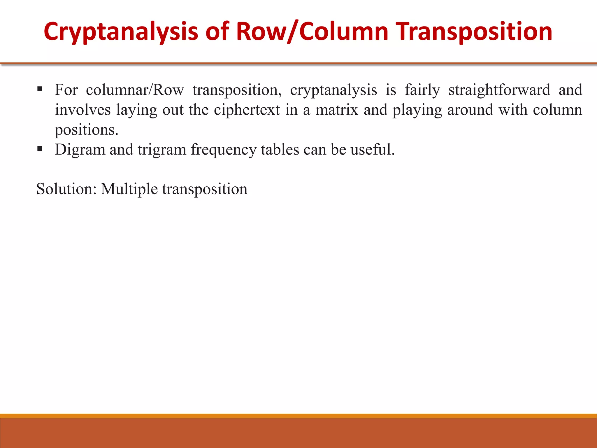 Cryptanalysis of Row/Column Transposition
 For columnar/Row transposition, cryptanalysis is fairly straightforward and
involves laying out the ciphertext in a matrix and playing around with column
positions.
 Digram and trigram frequency tables can be useful.
Solution: Multiple transposition
 