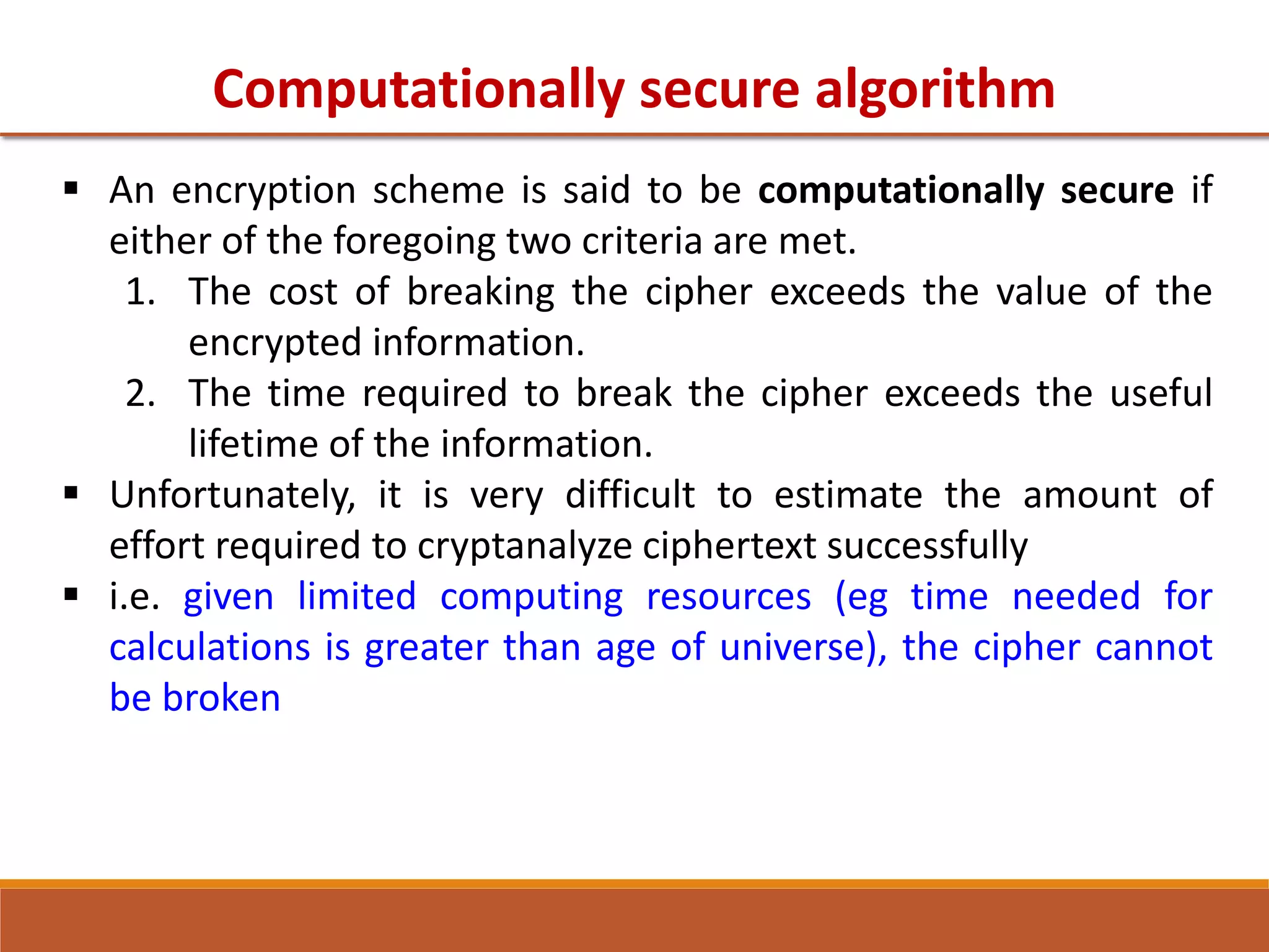 Computationally secure algorithm
 An encryption scheme is said to be computationally secure if
either of the foregoing two criteria are met.
1. The cost of breaking the cipher exceeds the value of the
encrypted information.
2. The time required to break the cipher exceeds the useful
lifetime of the information.
 Unfortunately, it is very difficult to estimate the amount of
effort required to cryptanalyze ciphertext successfully
 i.e. given limited computing resources (eg time needed for
calculations is greater than age of universe), the cipher cannot
be broken
 