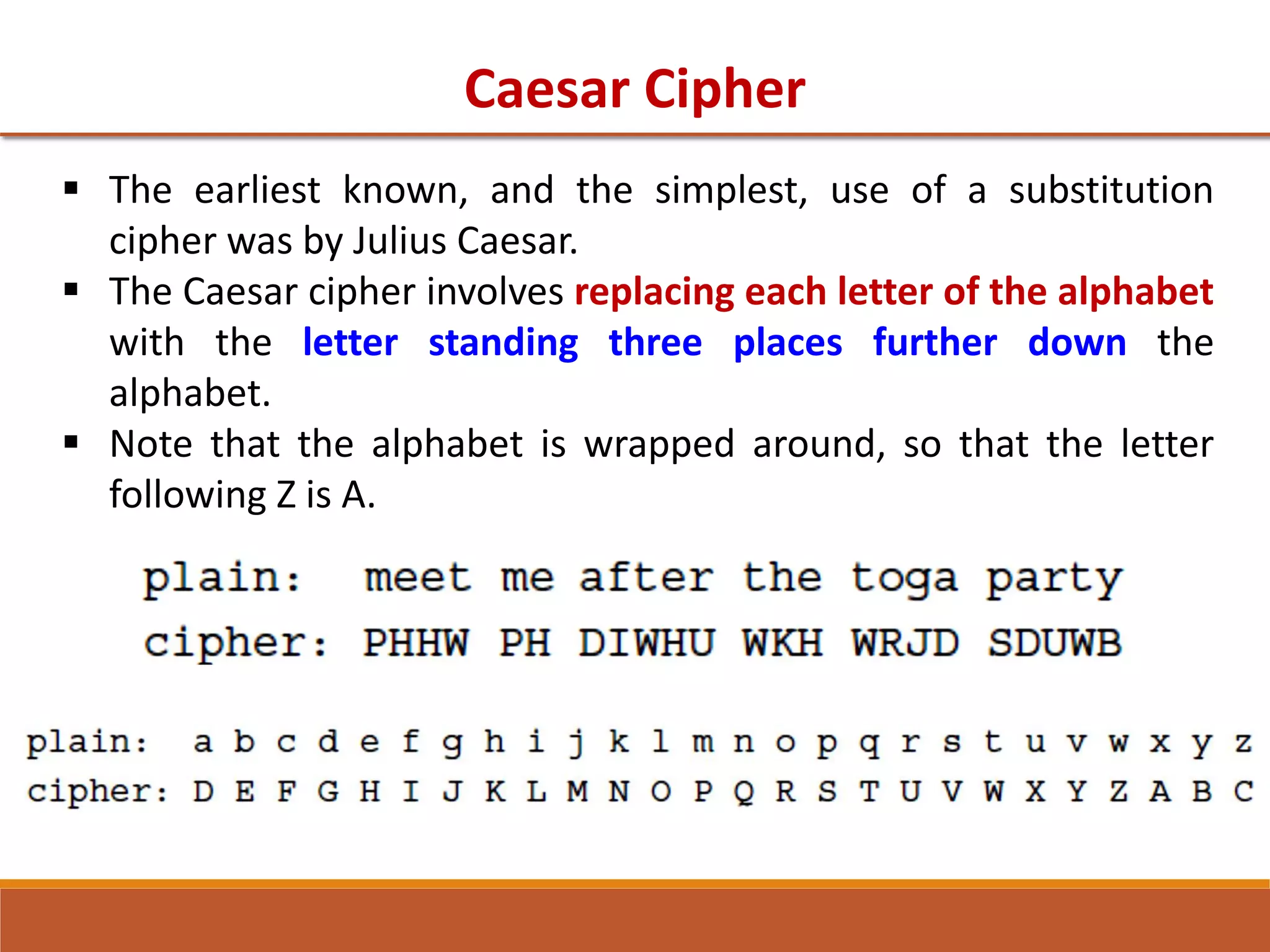 Caesar Cipher
 The earliest known, and the simplest, use of a substitution
cipher was by Julius Caesar.
 The Caesar cipher involves replacing each letter of the alphabet
with the letter standing three places further down the
alphabet.
 Note that the alphabet is wrapped around, so that the letter
following Z is A.
 