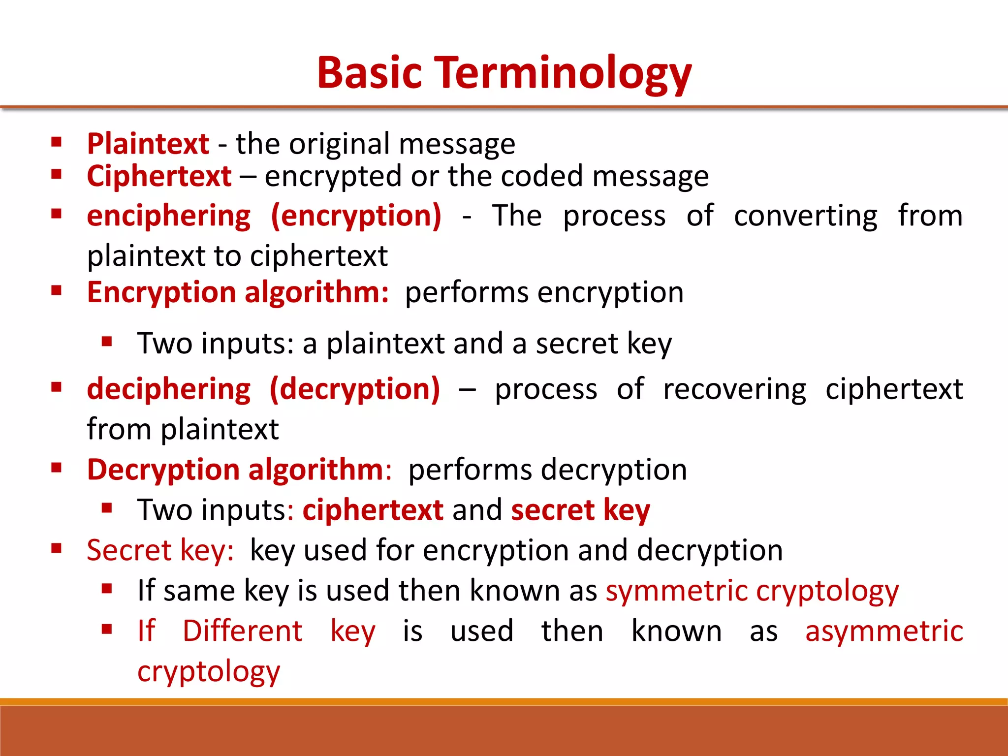 Basic Terminology
 Plaintext - the original message
 Ciphertext – encrypted or the coded message
 enciphering (encryption) - The process of converting from
plaintext to ciphertext
 Encryption algorithm: performs encryption
 Two inputs: a plaintext and a secret key
 deciphering (decryption) – process of recovering ciphertext
from plaintext
 Decryption algorithm: performs decryption
 Two inputs: ciphertext and secret key
 Secret key: key used for encryption and decryption
 If same key is used then known as symmetric cryptology
 If Different key is used then known as asymmetric
cryptology
 